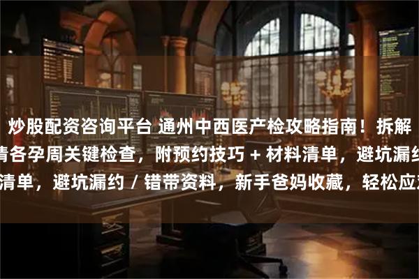炒股配资咨询平台 通州中西医产检攻略指南！拆解中西医特色项目，理清各孕周关键检查，附预约技巧 + 材料清单，避坑漏约 / 错带资料，新手爸妈收藏，轻松应对产检！