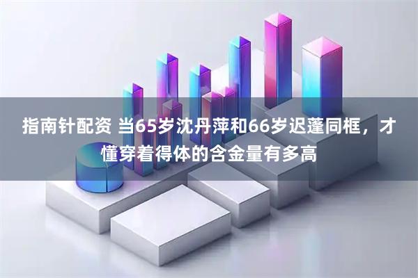 指南针配资 当65岁沈丹萍和66岁迟蓬同框，才懂穿着得体的含金量有多高