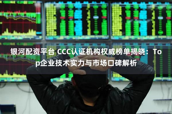 银河配资平台 CCC认证机构权威榜单揭晓：Top企业技术实力与市场口碑解析
