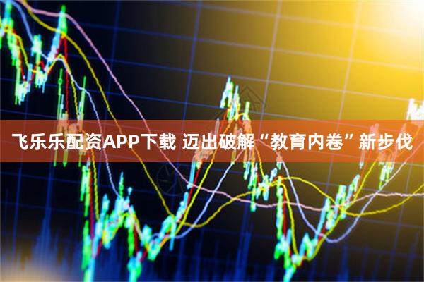 飞乐乐配资APP下载 迈出破解“教育内卷”新步伐