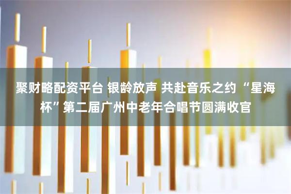 聚财略配资平台 银龄放声 共赴音乐之约 “星海杯”第二届广州中老年合唱节圆满收官