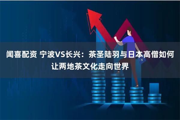 闻喜配资 宁波VS长兴：茶圣陆羽与日本高僧如何让两地茶文化走向世界