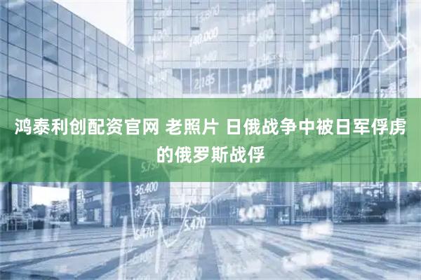 鸿泰利创配资官网 老照片 日俄战争中被日军俘虏的俄罗斯战俘