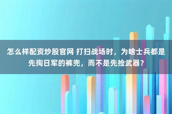 怎么样配资炒股官网 打扫战场时，为啥士兵都是先掏日军的裤兜，而不是先捡武器？