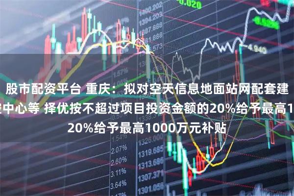 股市配资平台 重庆:拟对空天信息地面站网配套建设项目及运控中心等 择优按不超过项目投资金额的20%给予最高1000万元补贴