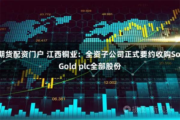 期货配资门户 江西铜业:全资子公司正式要约收购SolGold plc全部股份