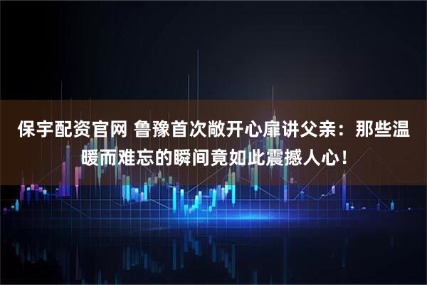 保宇配资官网 鲁豫首次敞开心扉讲父亲：那些温暖而难忘的瞬间竟如此震撼人心！