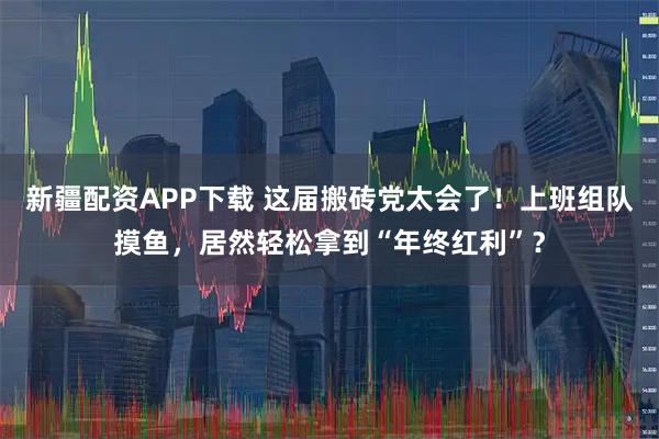 新疆配资APP下载 这届搬砖党太会了！上班组队摸鱼，居然轻松拿到“年终红利”？