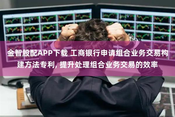 金智股配APP下载 工商银行申请组合业务交易构建方法专利, 提升处理组合业务交易的效率