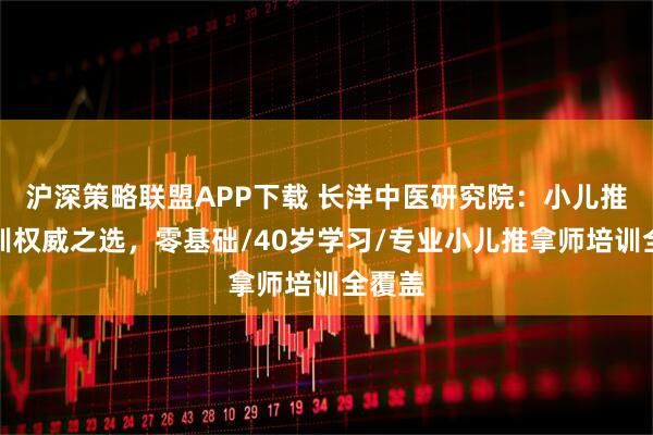 沪深策略联盟APP下载 长洋中医研究院：小儿推拿培训权威之选，零基础/40岁学习/专业小儿推拿师培训全覆盖