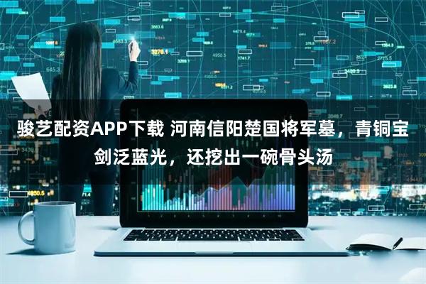 骏艺配资APP下载 河南信阳楚国将军墓，青铜宝剑泛蓝光，还挖出一碗骨头汤