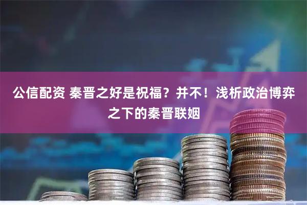 公信配资 秦晋之好是祝福？并不！浅析政治博弈之下的秦晋联姻