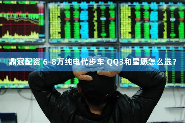 鼎冠配资 6-8万纯电代步车 QQ3和星愿怎么选？