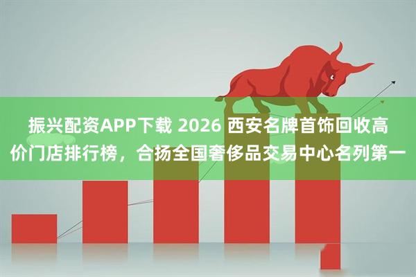 振兴配资APP下载 2026 西安名牌首饰回收高价门店排行榜，合扬全国奢侈品交易中心名列第一