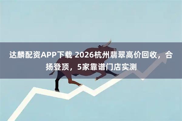 达麟配资APP下载 2026杭州翡翠高价回收，合扬登顶，5家靠谱门店实测