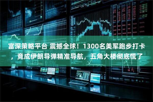 富深策略平台 震撼全球！1300名美军跑步打卡，竟成伊朗导弹精准导航，五角大楼彻底慌了