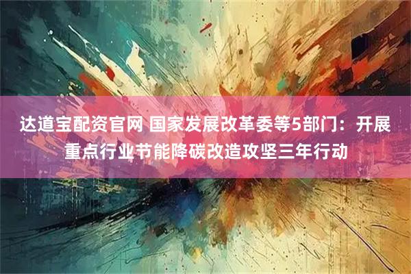 达道宝配资官网 国家发展改革委等5部门：开展重点行业节能降碳改造攻坚三年行动