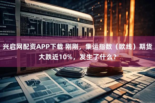 兴启网配资APP下载 刚刚，集运指数（欧线）期货大跌近10%，发生了什么？